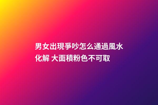 男女出現爭吵怎么通過風水化解 大面積粉色不可取
